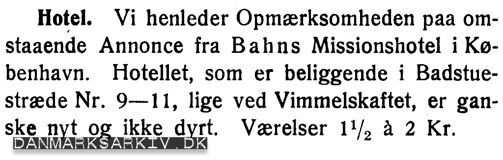 Hotel. Vi henleder Opmærksomheden paa omstaaende Annonce fra Bahns Missionshotel i København. Hotellet, som er beliggende i Badstuestræde Nr. 9-11, lige ved Vimmelskaftet, er ganske nyt og ikke dyrt. Værelser 1 1/2 á 2 Kr.